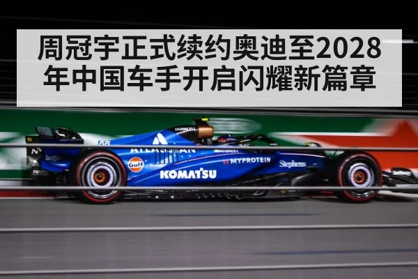 周冠宇正式续约奥迪至2028年中国车手开启闪耀新篇章