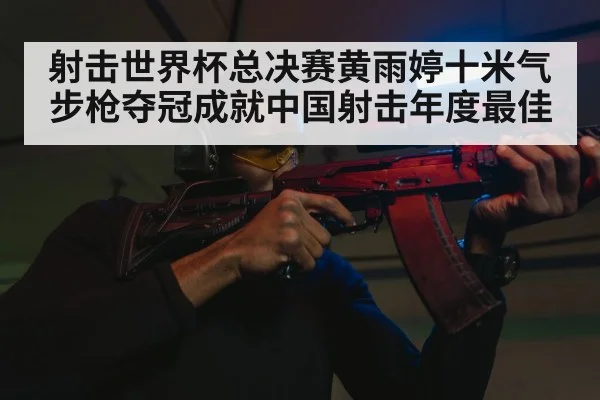 射击世界杯总决赛黄雨婷十米气步枪夺冠成就中国射击年度最佳