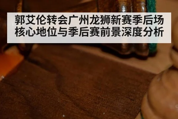 郭艾伦转会广州龙狮新赛季后场核心地位与季后赛前景深度分析